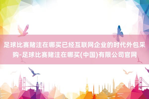 足球比赛赌注在哪买已经互联网企业的时代外包采购-足球比赛赌注在哪买(中国)有限公司官网