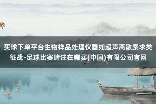 买球下单平台生物样品处理仪器如超声离散索求类征战-足球比赛赌注在哪买(中国)有限公司官网
