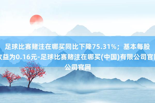 足球比赛赌注在哪买同比下降75.31%;基本每股收益为0.16元-足球比赛赌注在哪买(中国)有限公司官网