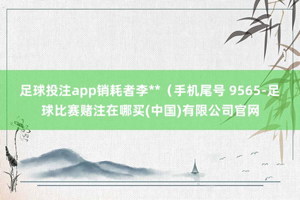 足球投注app销耗者李**（手机尾号 9565-足球比赛赌注在哪买(中国)有限公司官网