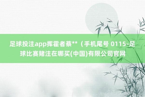 足球投注app挥霍者蔡**（手机尾号 0115-足球比赛赌注在哪买(中国)有限公司官网