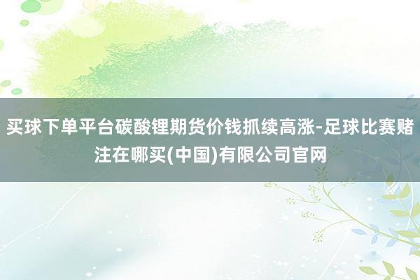 买球下单平台碳酸锂期货价钱抓续高涨-足球比赛赌注在哪买(中国)有限公司官网