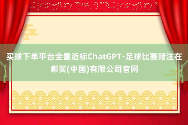 买球下单平台全靠近标ChatGPT-足球比赛赌注在哪买(中国)有限公司官网