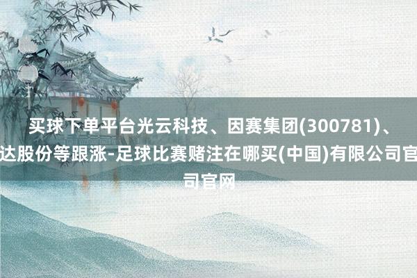 买球下单平台光云科技、因赛集团(300781)、雅达股份等跟涨-足球比赛赌注在哪买(中国)有限公司官网