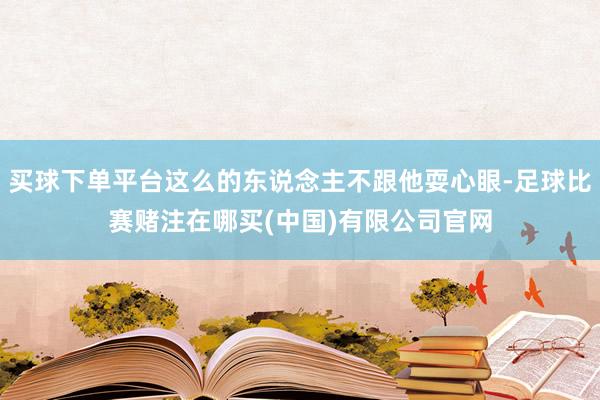 买球下单平台这么的东说念主不跟他耍心眼-足球比赛赌注在哪买(中国)有限公司官网