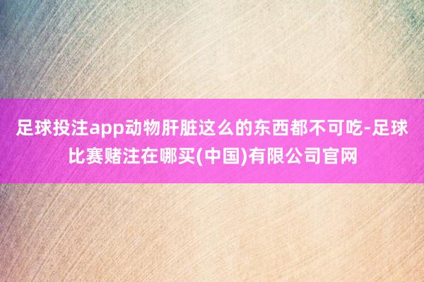 足球投注app动物肝脏这么的东西都不可吃-足球比赛赌注在哪买(中国)有限公司官网