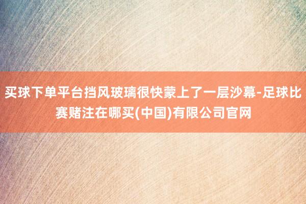 买球下单平台挡风玻璃很快蒙上了一层沙幕-足球比赛赌注在哪买(中国)有限公司官网