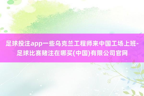 足球投注app一些乌克兰工程师来中国工场上班-足球比赛赌注在哪买(中国)有限公司官网