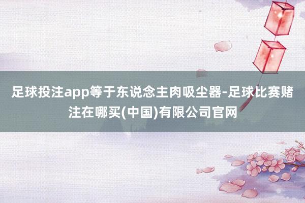足球投注app等于东说念主肉吸尘器-足球比赛赌注在哪买(中国)有限公司官网