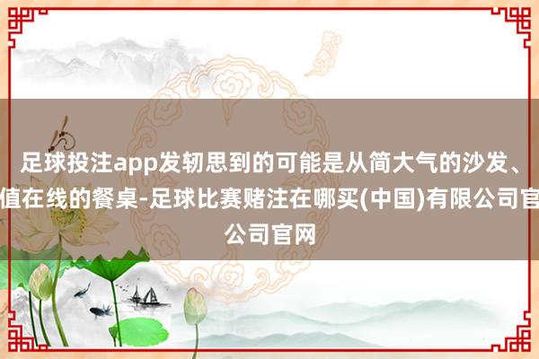 足球投注app发轫思到的可能是从简大气的沙发、颜值在线的餐桌-足球比赛赌注在哪买(中国)有限公司官网