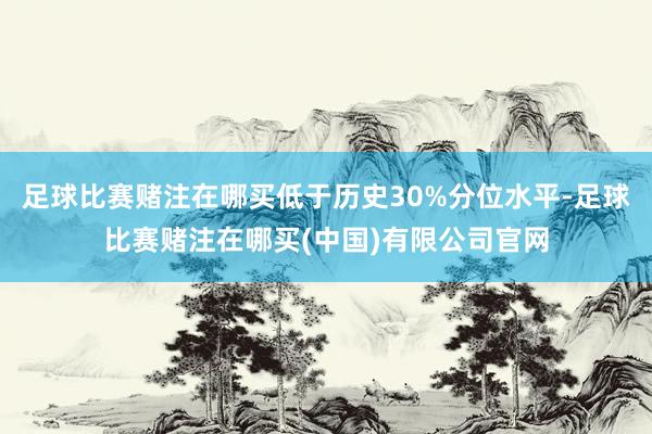 足球比赛赌注在哪买低于历史30%分位水平-足球比赛赌注在哪买(中国)有限公司官网
