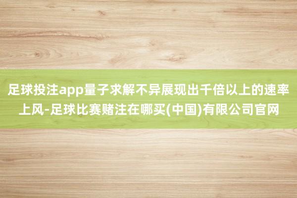 足球投注app量子求解不异展现出千倍以上的速率上风-足球比赛赌注在哪买(中国)有限公司官网