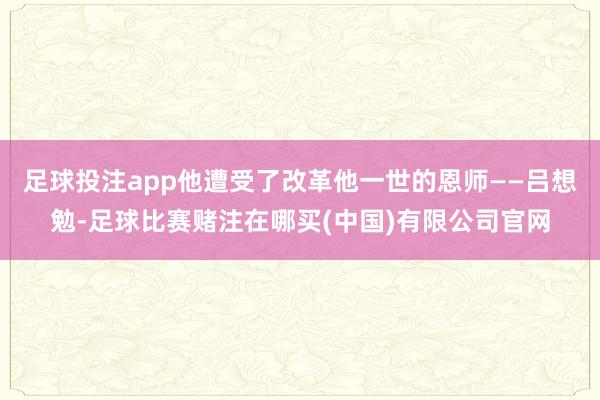 足球投注app他遭受了改革他一世的恩师——吕想勉-足球比赛赌注在哪买(中国)有限公司官网