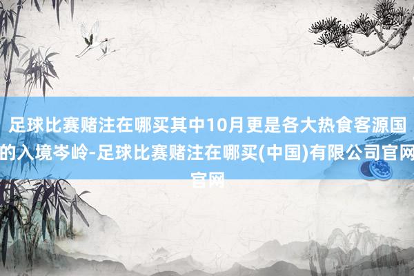 足球比赛赌注在哪买其中10月更是各大热食客源国的入境岑岭-足球比赛赌注在哪买(中国)有限公司官网