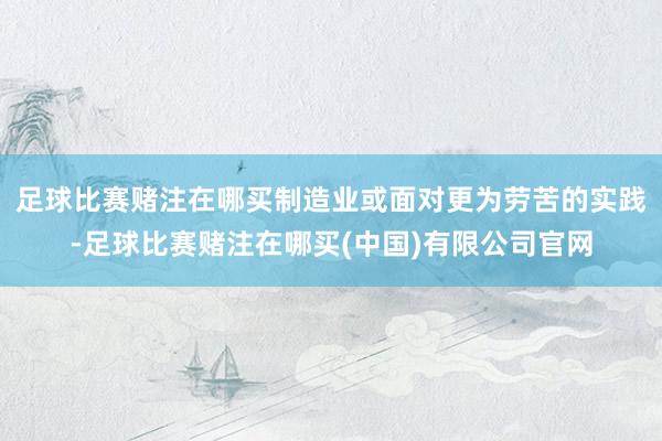 足球比赛赌注在哪买制造业或面对更为劳苦的实践-足球比赛赌注在哪买(中国)有限公司官网