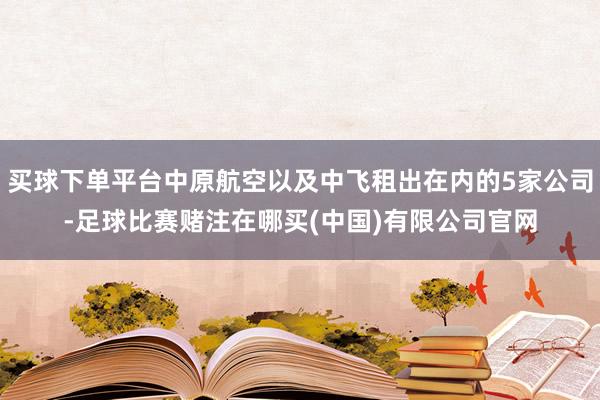 买球下单平台中原航空以及中飞租出在内的5家公司-足球比赛赌注在哪买(中国)有限公司官网