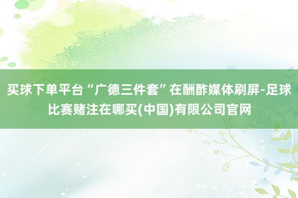 买球下单平台“广德三件套”在酬酢媒体刷屏-足球比赛赌注在哪买(中国)有限公司官网