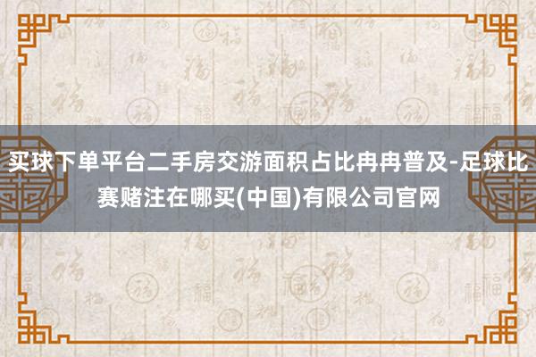 买球下单平台二手房交游面积占比冉冉普及-足球比赛赌注在哪买(中国)有限公司官网