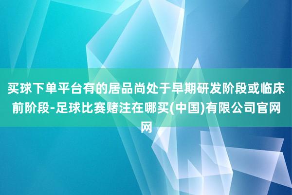买球下单平台有的居品尚处于早期研发阶段或临床前阶段-足球比赛赌注在哪买(中国)有限公司官网