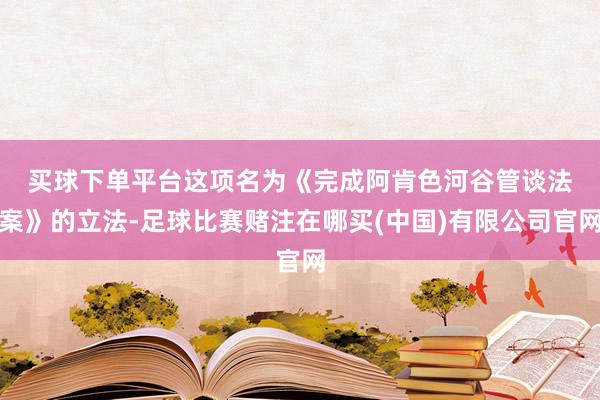 买球下单平台　　这项名为《完成阿肯色河谷管谈法案》的立法-足球比赛赌注在哪买(中国)有限公司官网