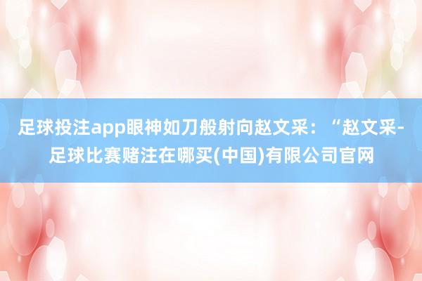足球投注app眼神如刀般射向赵文采：“赵文采-足球比赛赌注在哪买(中国)有限公司官网