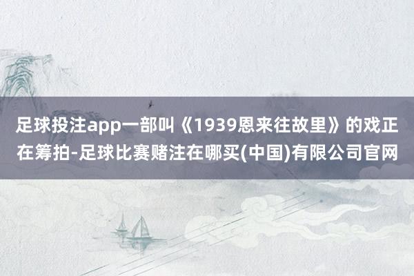 足球投注app一部叫《1939恩来往故里》的戏正在筹拍-足球比赛赌注在哪买(中国)有限公司官网