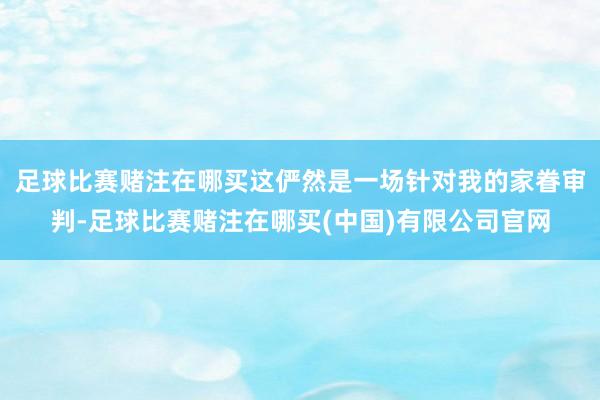 足球比赛赌注在哪买这俨然是一场针对我的家眷审判-足球比赛赌注在哪买(中国)有限公司官网