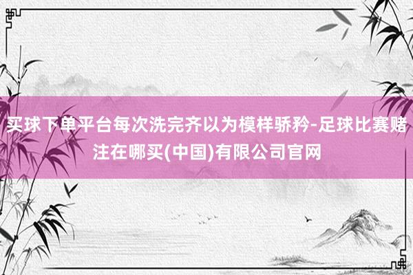 买球下单平台每次洗完齐以为模样骄矜-足球比赛赌注在哪买(中国)有限公司官网