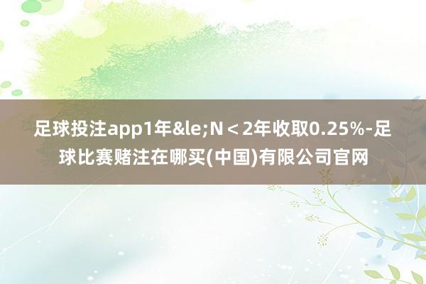 足球投注app1年&le;N＜2年收取0.25%-足球比赛赌注在哪买(中国)有限公司官网
