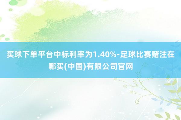 买球下单平台中标利率为1.40%-足球比赛赌注在哪买(中国)有限公司官网