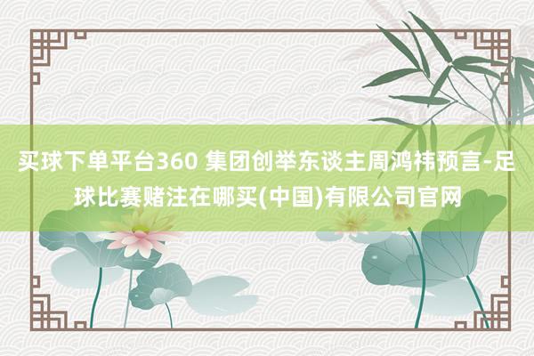 买球下单平台360 集团创举东谈主周鸿祎预言-足球比赛赌注在哪买(中国)有限公司官网