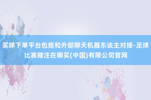 买球下单平台包括和外部聊天机器东谈主对接-足球比赛赌注在哪买(中国)有限公司官网